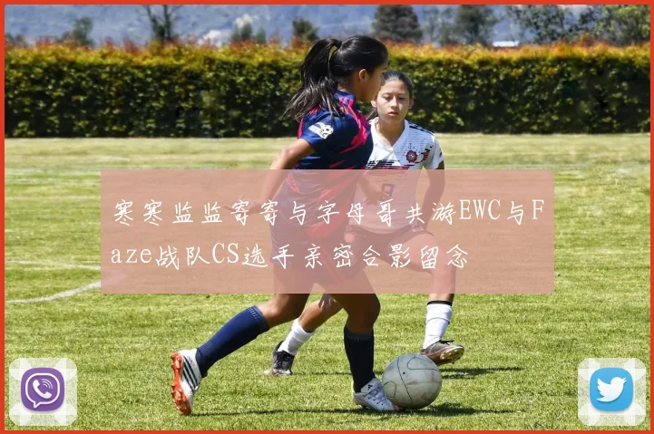 寒寒监监寄寄与字母哥共游EWC与Faze战队CS选手亲密合影留念