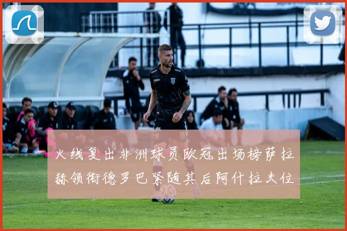 火线复出非洲球员欧冠出场榜萨拉赫领衔德罗巴紧随其后阿什拉夫位列第四