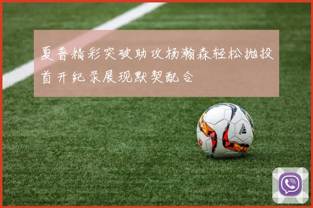 夏普精彩突破助攻杨瀚森轻松抛投首开纪录展现默契配合