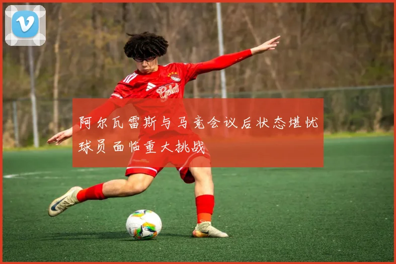 阿尔瓦雷斯与马竞会议后状态堪忧球员面临重大挑战