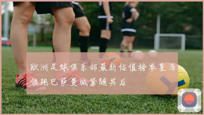 欧洲足球俱乐部最新估值榜单皇马领跑巴萨曼城紧随其后
