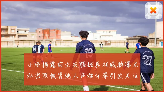 小桥揭露前女友骚扰真相威胁曝光私密照假冒他人声称怀孕引发关注