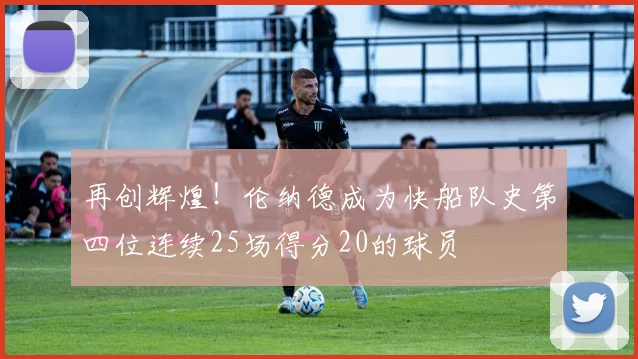 再创辉煌！伦纳德成为快船队史第四位连续25场得分20的球员