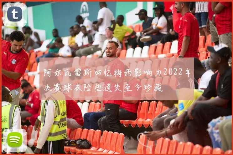 阿尔瓦雷斯回忆梅西影响力2022年决赛球衣险些遗失至今珍藏