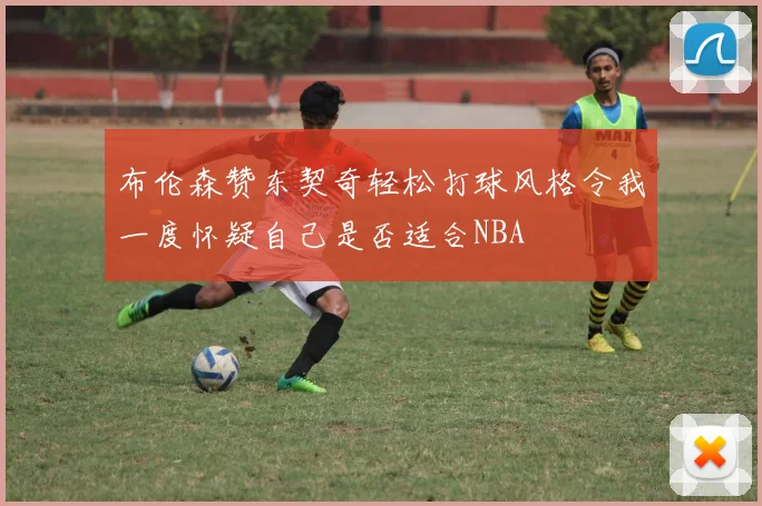 布伦森赞东契奇轻松打球风格令我一度怀疑自己是否适合NBA