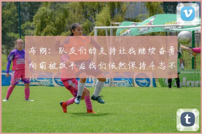 布朗：队友们的支持让我继续奋勇向前被扳平后我们依然保持斗志不言放弃