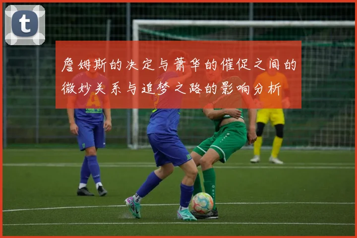 詹姆斯的决定与萧华的催促之间的微妙关系与追梦之路的影响分析