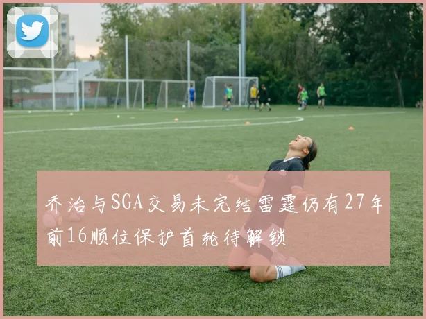 乔治与SGA交易未完结雷霆仍有27年前16顺位保护首轮待解锁