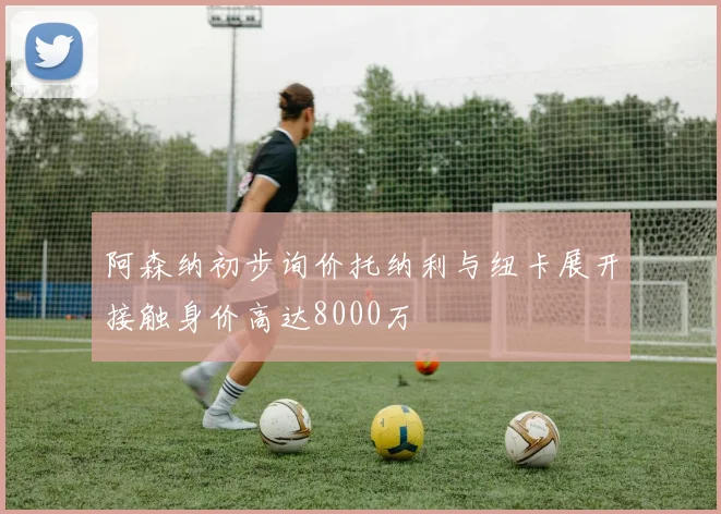 阿森纳初步询价托纳利与纽卡展开接触身价高达8000万