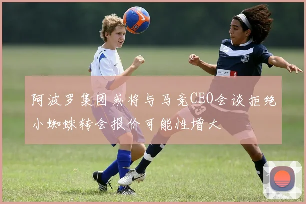 阿波罗集团或将与马竞CEO会谈拒绝小蜘蛛转会报价可能性增大
