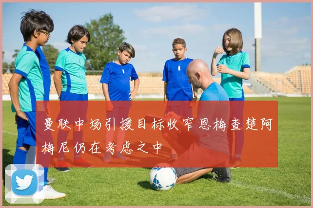 曼联中场引援目标收窄恩梅查楚阿梅尼仍在考虑之中