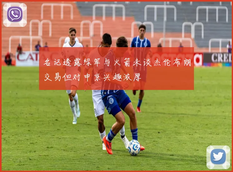 名记透露绿军与火箭未谈杰伦布朗交易但对申京兴趣浓厚