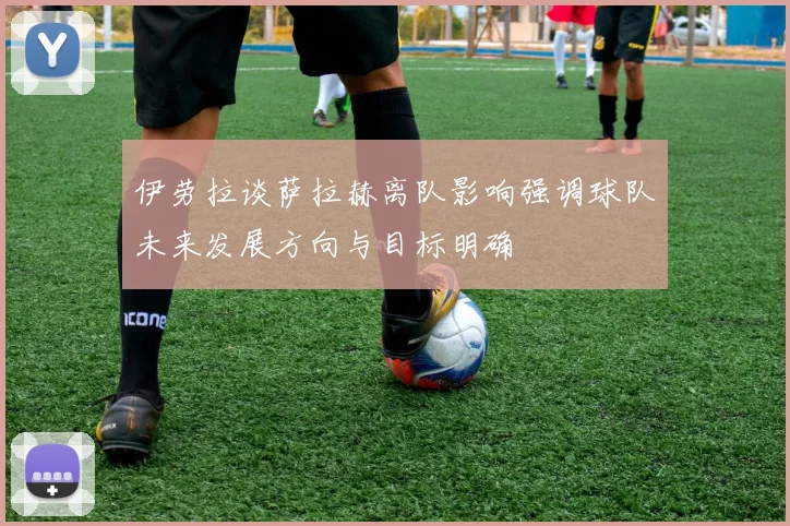 伊劳拉谈萨拉赫离队影响强调球队未来发展方向与目标明确