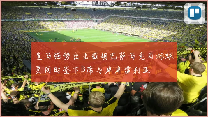 皇马强势出击截胡巴萨马竞目标球员同时签下B席与库库雷利亚