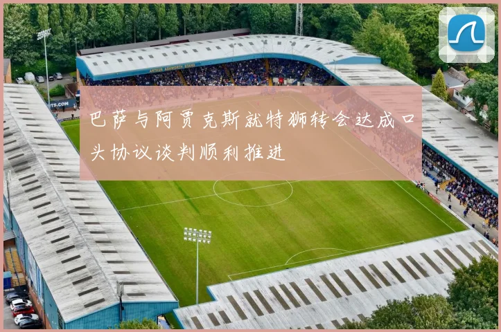巴萨与阿贾克斯就特狮转会达成口头协议谈判顺利推进