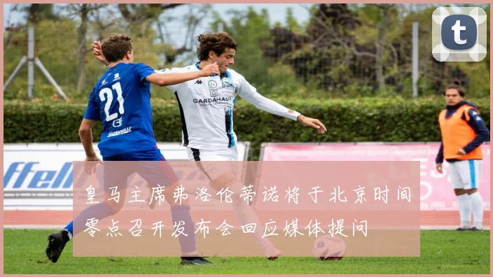 皇马主席弗洛伦蒂诺将于北京时间零点召开发布会回应媒体提问