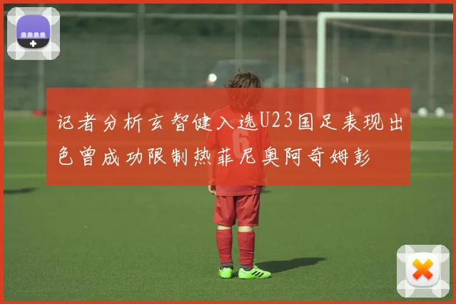 记者分析玄智健入选U23国足表现出色曾成功限制热菲尼奥阿奇姆彭
