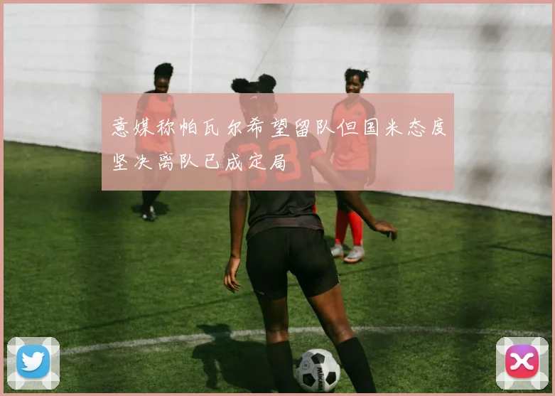 意媒称帕瓦尔希望留队但国米态度坚决离队已成定局