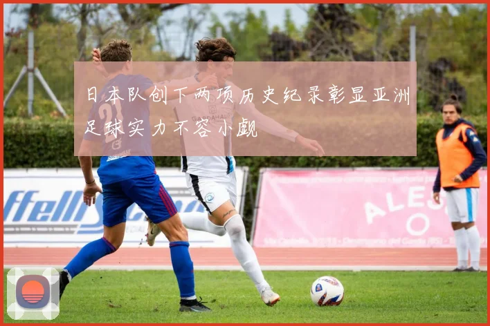 日本队创下两项历史纪录彰显亚洲足球实力不容小觑