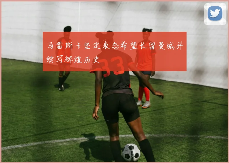马雷斯卡坚定表态希望长留曼城并续写辉煌历史