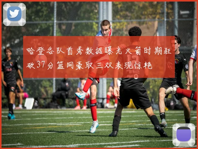 哈登各队首秀数据曝光火箭时期狂砍37分篮网豪取三双表现惊艳