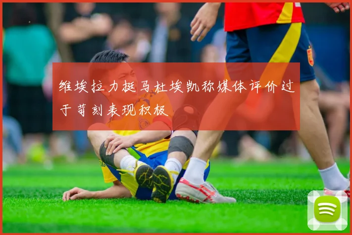 维埃拉力挺马杜埃凯称媒体评价过于苛刻表现积极