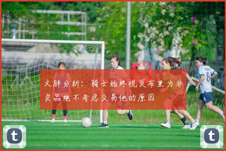 文胖分析：骑士始终视莫布里为非卖品绝不考虑交易他的原因