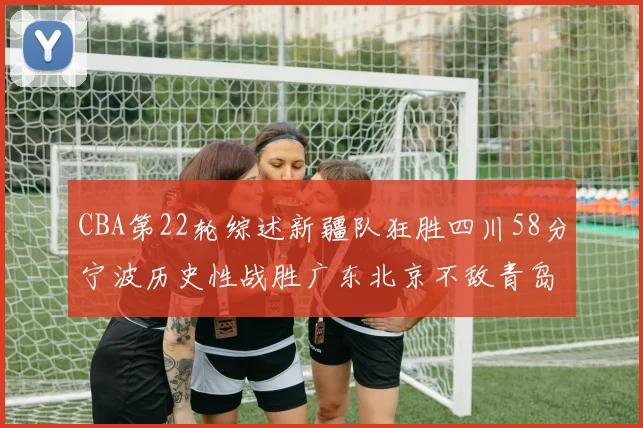 CBA第22轮综述新疆队狂胜四川58分宁波历史性战胜广东北京不敌青岛