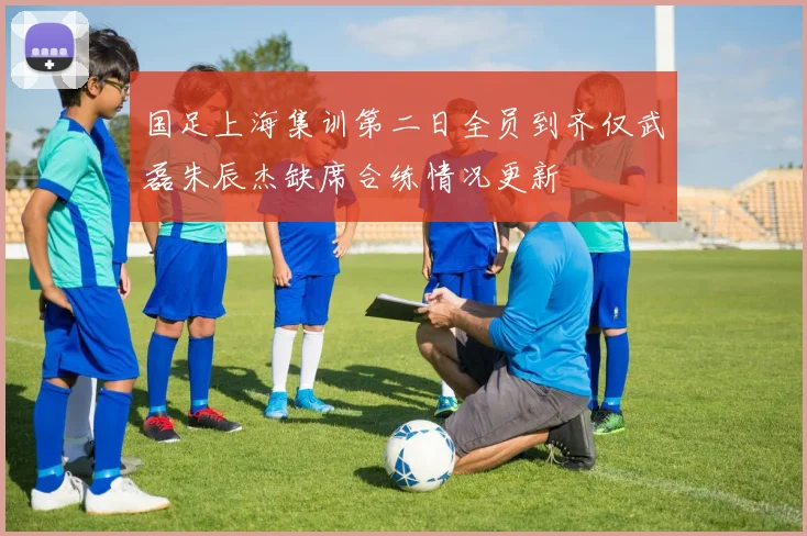 国足上海集训第二日全员到齐仅武磊朱辰杰缺席合练情况更新