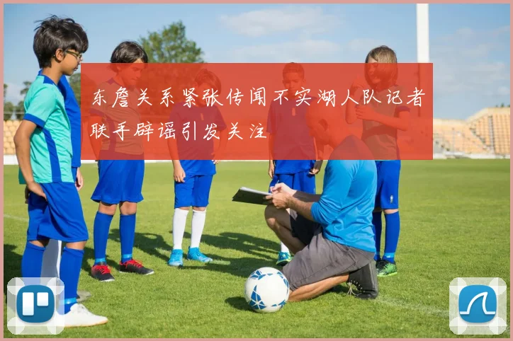 东詹关系紧张传闻不实湖人队记者联手辟谣引发关注