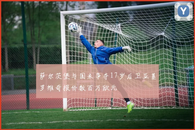 萨尔茨堡与国米争夺17岁后卫亚基罗维奇报价数百万欧元