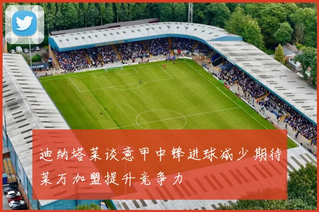 迪纳塔莱谈意甲中锋进球减少期待莱万加盟提升竞争力