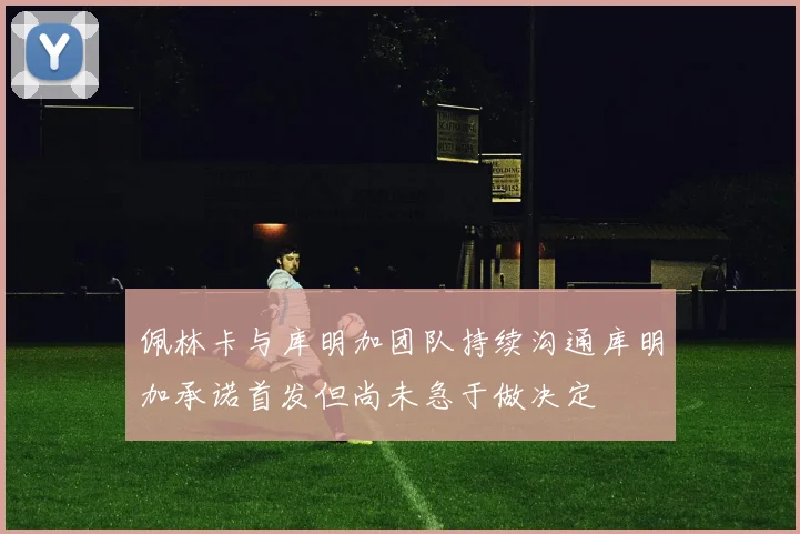 佩林卡与库明加团队持续沟通库明加承诺首发但尚未急于做决定