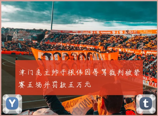 津门虎主帅于根伟因辱骂裁判被禁赛五场并罚款五万元
