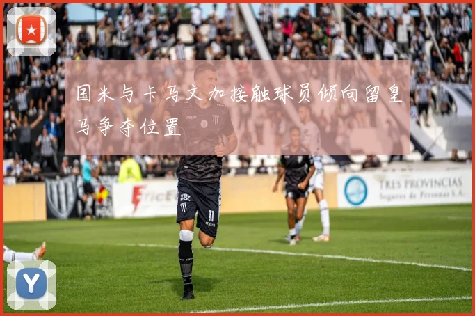 国米与卡马文加接触球员倾向留皇马争夺位置