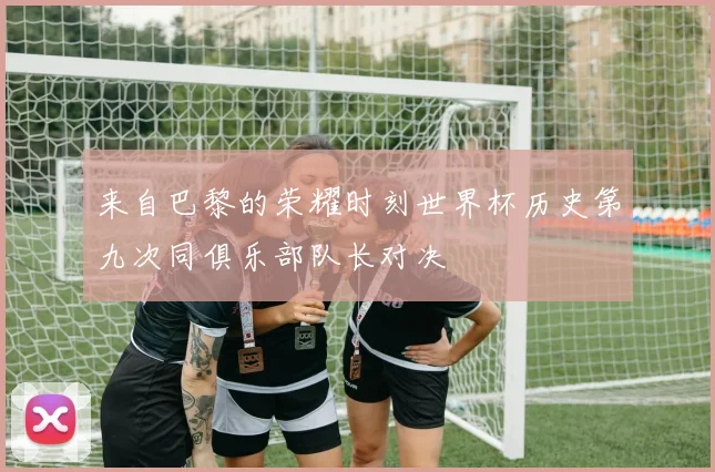 来自巴黎的荣耀时刻世界杯历史第九次同俱乐部队长对决