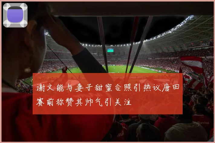 谢文能与妻子甜蜜合照引热议唐田赛前称赞其帅气引关注