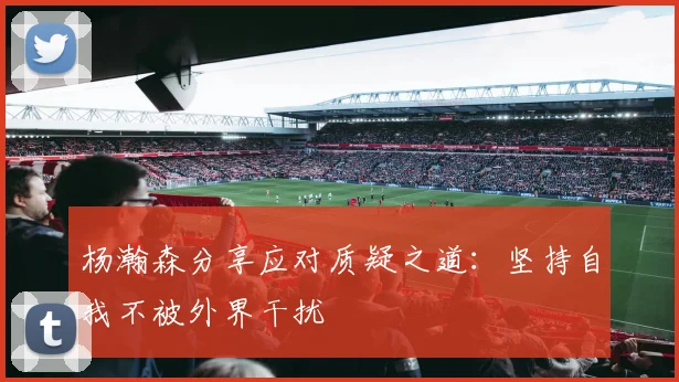 杨瀚森分享应对质疑之道：坚持自我不被外界干扰